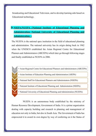 broadcasting and Educational Television, and to develop learning aids based on
Educational technology.
D.NIEPA/NUEPA (National Institute of Educational Planning and
Administration/ National University of Educational Planning and
Administration -
The NUEPA is the national apex institution in the field of educational planning
and administration. The national university has its origin dating back in 1962
when the UNESCO established the Asian Regional Centre for Educational
Planners and Administrators (ARCEPA) which later go through following stages
and finally established as NUEPA in 2006.
NUEPA is an autonomous body established by the ministry of
Human Resource Development, Government of India. It is a prime organization
dealing with capacity building and research in planning and management of
education not only in India, but also in South Asia. The Government of India has
empowered it to award its own degree by way of conferring on it the Status of
1962
• Asian Regional Centre for Educational Planners and Administrators (ARCEPA)
1965
• Asian Institute of Education Planning and Administration (AIEPA)
1969
• National Staff for Educational Planners and Administrators (NSEPA)
1979
• National Institute of Educational Planning and Administration (NIEPA)
2006
• National University of Educational Planning and Administration (NUEPA)
 