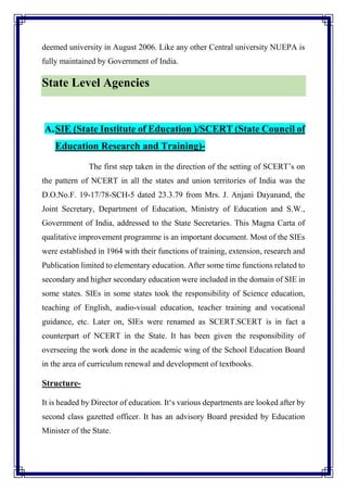 deemed university in August 2006. Like any other Central university NUEPA is
fully maintained by Government of India.
State Level Agencies
A.SIE (State Institute of Education )/SCERT (State Council of
Education Research and Training)-
The first step taken in the direction of the setting of SCERT’s on
the pattern of NCERT in all the states and union territories of India was the
D.O.No.F. 19-17/78-SCH-5 dated 23.3.79 from Mrs. J. Anjani Dayanand, the
Joint Secretary, Department of Education, Ministry of Education and S.W.,
Government of India, addressed to the State Secretaries. This Magna Carta of
qualitative improvement programme is an important document. Most of the SIEs
were established in 1964 with their functions of training, extension, research and
Publication limited to elementary education. After some time functions related to
secondary and higher secondary education were included in the domain of SIE in
some states. SIEs in some states took the responsibility of Science education,
teaching of English, audio-visual education, teacher training and vocational
guidance, etc. Later on, SIEs were renamed as SCERT.SCERT is in fact a
counterpart of NCERT in the State. It has been given the responsibility of
overseeing the work done in the academic wing of the School Education Board
in the area of curriculum renewal and development of textbooks.
Structure-
It is headed by Director of education. It‘s various departments are looked after by
second class gazetted officer. It has an advisory Board presided by Education
Minister of the State.
 
