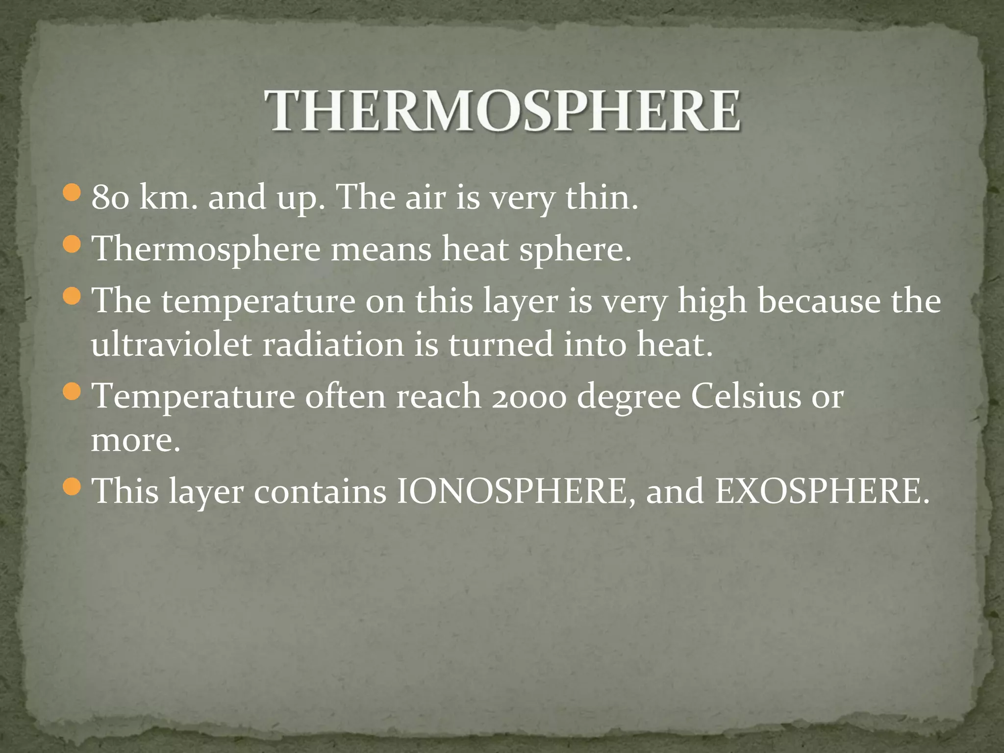 80 km. and up. The air is very thin.
Thermosphere means heat sphere.
The temperature on this layer is very high because the
ultraviolet radiation is turned into heat.
Temperature often reach 2000 degree Celsius or
more.
This layer contains IONOSPHERE, and EXOSPHERE.
 