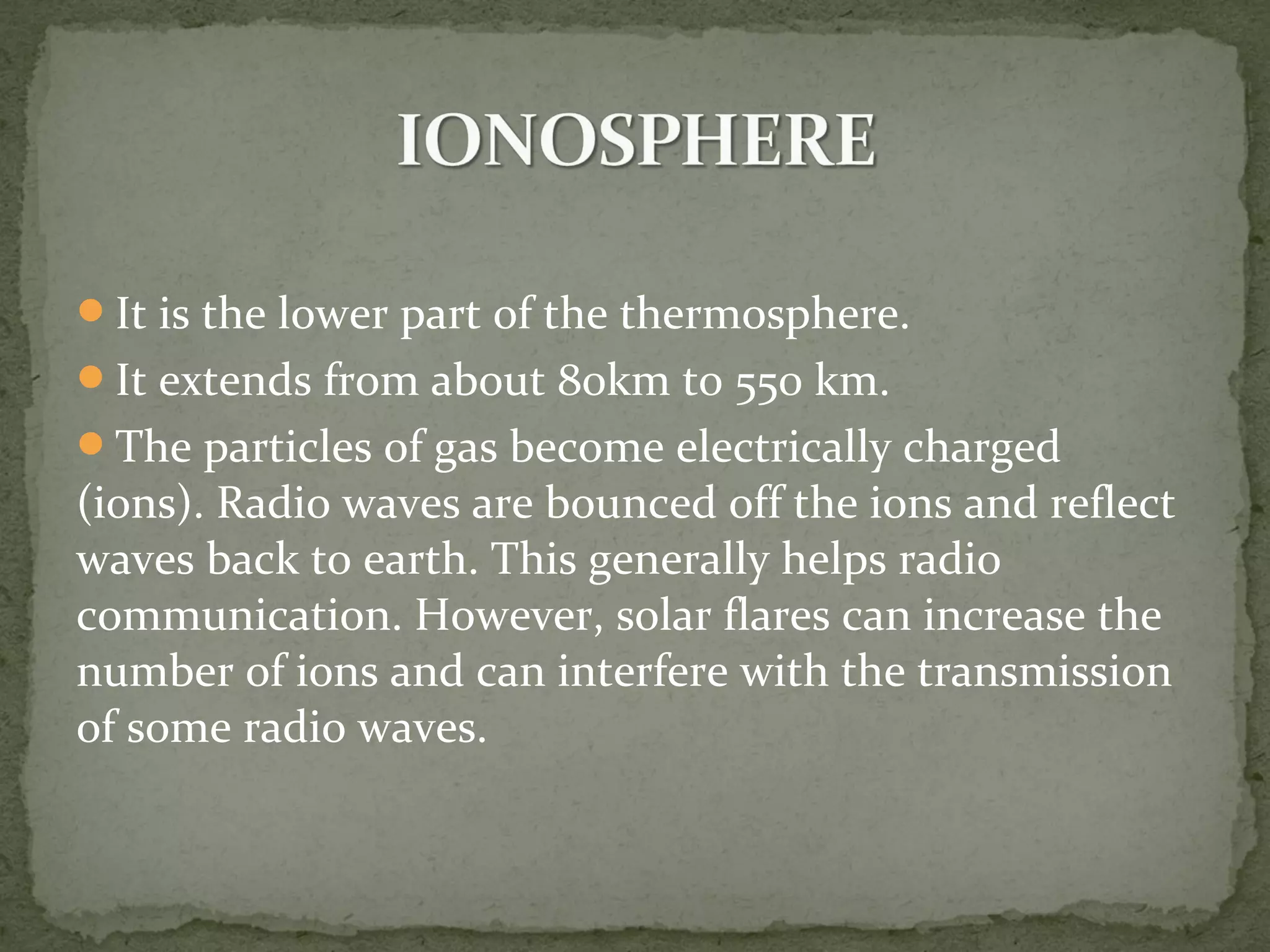 It is the lower part of the thermosphere.
It extends from about 80km to 550 km.
The particles of gas become electrically charged
(ions). Radio waves are bounced off the ions and reflect
waves back to earth. This generally helps radio
communication. However, solar flares can increase the
number of ions and can interfere with the transmission
of some radio waves.
 