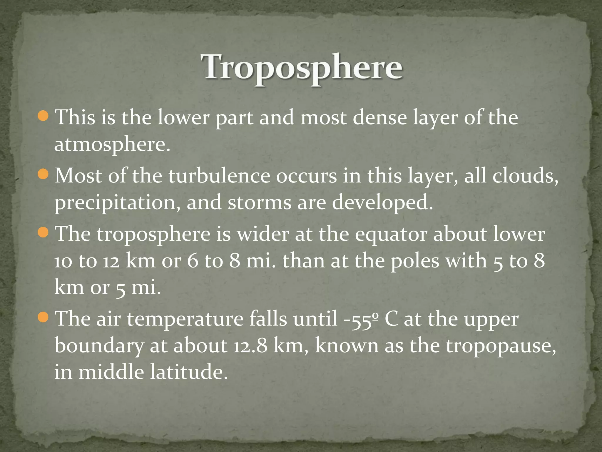 This is the lower part and most dense layer of the
atmosphere.
Most of the turbulence occurs in this layer, all clouds,
precipitation, and storms are developed.
The troposphere is wider at the equator about lower
10 to 12 km or 6 to 8 mi. than at the poles with 5 to 8
km or 5 mi.
The air temperature falls until -55º C at the upper
boundary at about 12.8 km, known as the tropopause,
in middle latitude.
 