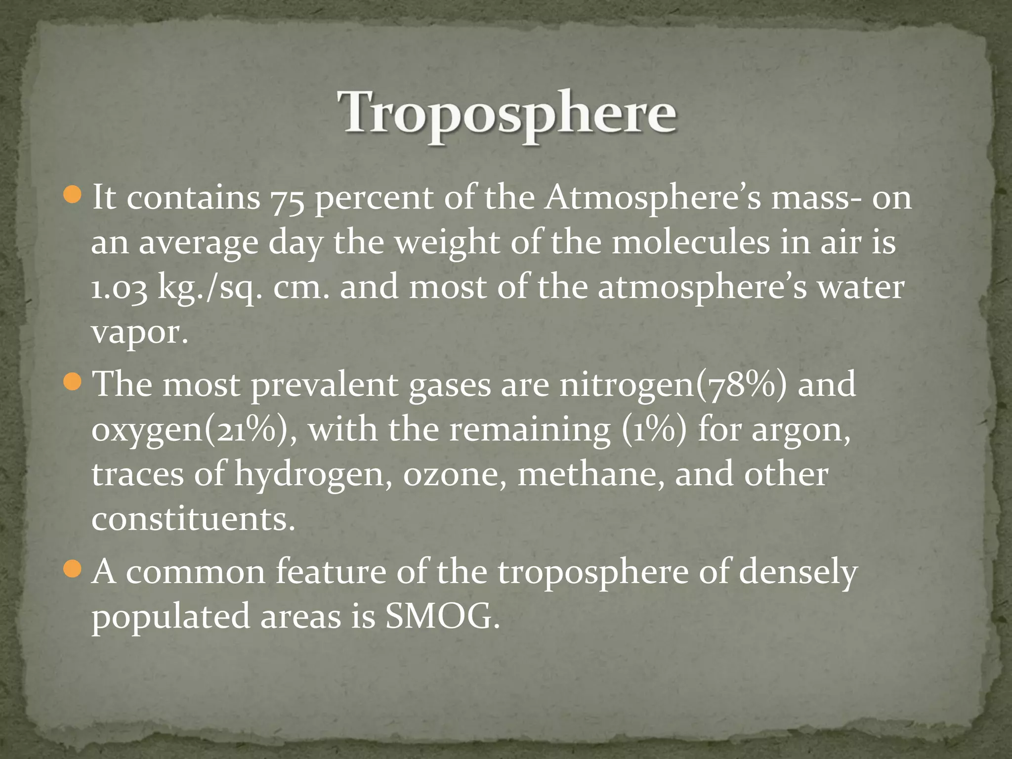 It contains 75 percent of the Atmosphere’s mass- on
an average day the weight of the molecules in air is
1.03 kg./sq. cm. and most of the atmosphere’s water
vapor.
The most prevalent gases are nitrogen(78%) and
oxygen(21%), with the remaining (1%) for argon,
traces of hydrogen, ozone, methane, and other
constituents.
A common feature of the troposphere of densely
populated areas is SMOG.
 