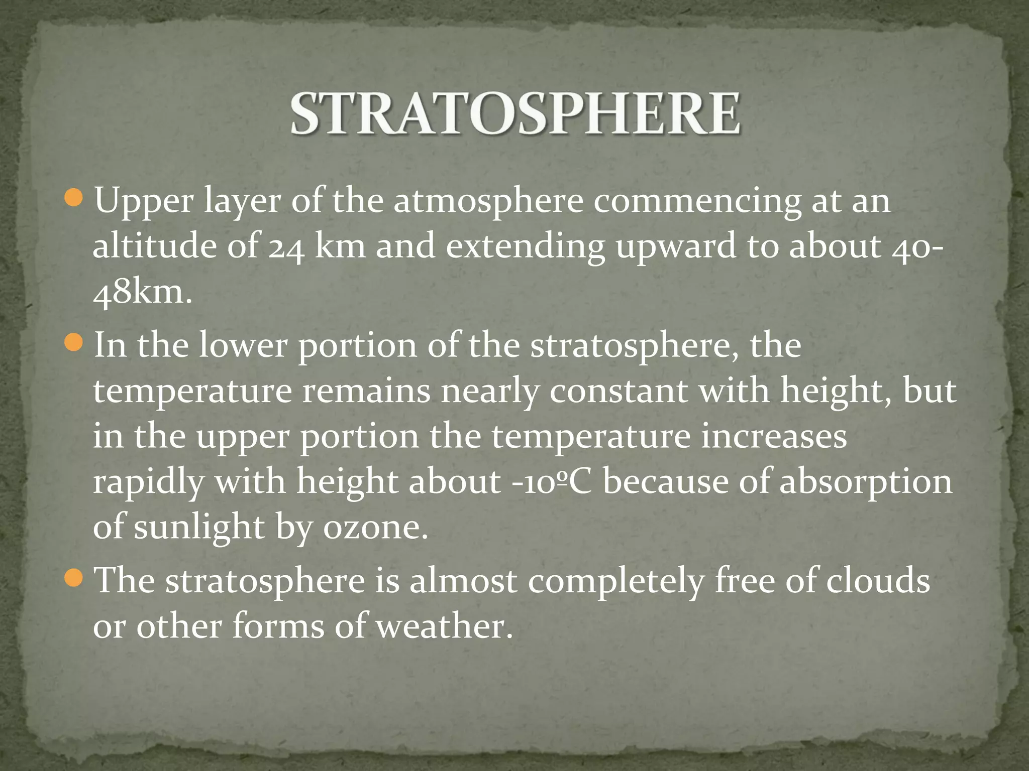 Upper layer of the atmosphere commencing at an
altitude of 24 km and extending upward to about 40-
48km.
In the lower portion of the stratosphere, the
temperature remains nearly constant with height, but
in the upper portion the temperature increases
rapidly with height about -10ºC because of absorption
of sunlight by ozone.
The stratosphere is almost completely free of clouds
or other forms of weather.
 