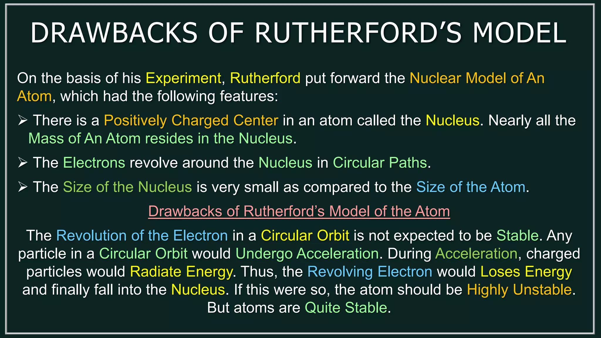 DRAWBACKS OF RUTHERFORD’S MODEL
On the basis of his Experiment, Rutherford put forward the Nuclear Model of An
Atom, which had the following features:
 There is a Positively Charged Center in an atom called the Nucleus. Nearly all the
Mass of An Atom resides in the Nucleus.
 The Electrons revolve around the Nucleus in Circular Paths.
 The Size of the Nucleus is very small as compared to the Size of the Atom.
Drawbacks of Rutherford’s Model of the Atom
The Revolution of the Electron in a Circular Orbit is not expected to be Stable. Any
particle in a Circular Orbit would Undergo Acceleration. During Acceleration, charged
particles would Radiate Energy. Thus, the Revolving Electron would Loses Energy
and finally fall into the Nucleus. If this were so, the atom should be Highly Unstable.
But atoms are Quite Stable.
 