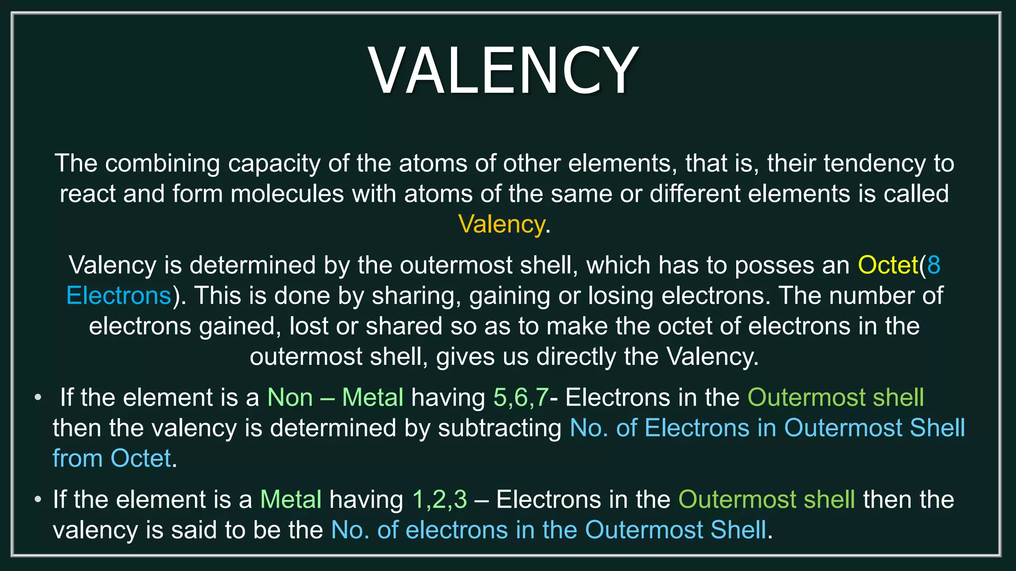 VALENCY
The combining capacity of the atoms of other elements, that is, their tendency to
react and form molecules with atoms of the same or different elements is called
Valency.
Valency is determined by the outermost shell, which has to posses an Octet(8
Electrons). This is done by sharing, gaining or losing electrons. The number of
electrons gained, lost or shared so as to make the octet of electrons in the
outermost shell, gives us directly the Valency.
• If the element is a Non – Metal having 5,6,7- Electrons in the Outermost shell
then the valency is determined by subtracting No. of Electrons in Outermost Shell
from Octet.
• If the element is a Metal having 1,2,3 – Electrons in the Outermost shell then the
valency is said to be the No. of electrons in the Outermost Shell.
 