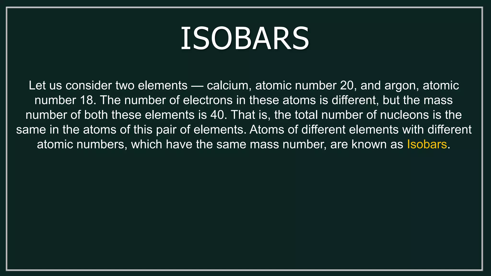 ISOBARS
Let us consider two elements — calcium, atomic number 20, and argon, atomic
number 18. The number of electrons in these atoms is different, but the mass
number of both these elements is 40. That is, the total number of nucleons is the
same in the atoms of this pair of elements. Atoms of different elements with different
atomic numbers, which have the same mass number, are known as Isobars.
 