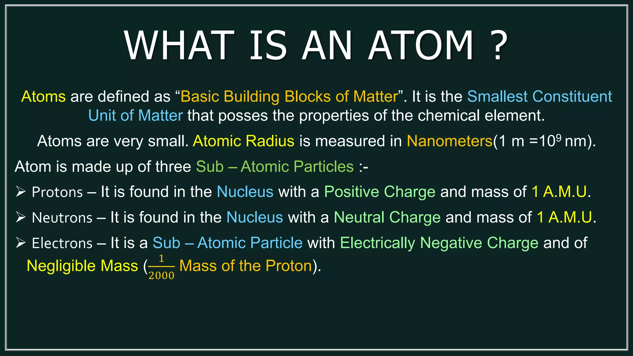 WHAT IS AN ATOM ?
Atoms are defined as “Basic Building Blocks of Matter”. It is the Smallest Constituent
Unit of Matter that posses the properties of the chemical element.
Atoms are very small. Atomic Radius is measured in Nanometers(1 m =109 nm).
Atom is made up of three Sub – Atomic Particles :-
 Protons – It is found in the Nucleus with a Positive Charge and mass of 1 A.M.U.
 Neutrons – It is found in the Nucleus with a Neutral Charge and mass of 1 A.M.U.
 Electrons – It is a Sub – Atomic Particle with Electrically Negative Charge and of
Negligible Mass (
1
2000
Mass of the Proton).
 