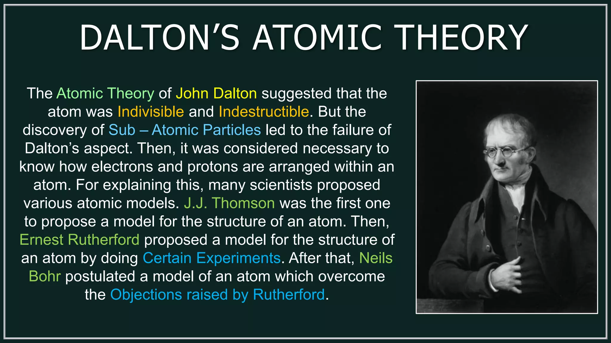 DALTON’S ATOMIC THEORY
The Atomic Theory of John Dalton suggested that the
atom was Indivisible and Indestructible. But the
discovery of Sub – Atomic Particles led to the failure of
Dalton’s aspect. Then, it was considered necessary to
know how electrons and protons are arranged within an
atom. For explaining this, many scientists proposed
various atomic models. J.J. Thomson was the first one
to propose a model for the structure of an atom. Then,
Ernest Rutherford proposed a model for the structure of
an atom by doing Certain Experiments. After that, Neils
Bohr postulated a model of an atom which overcome
the Objections raised by Rutherford.
 