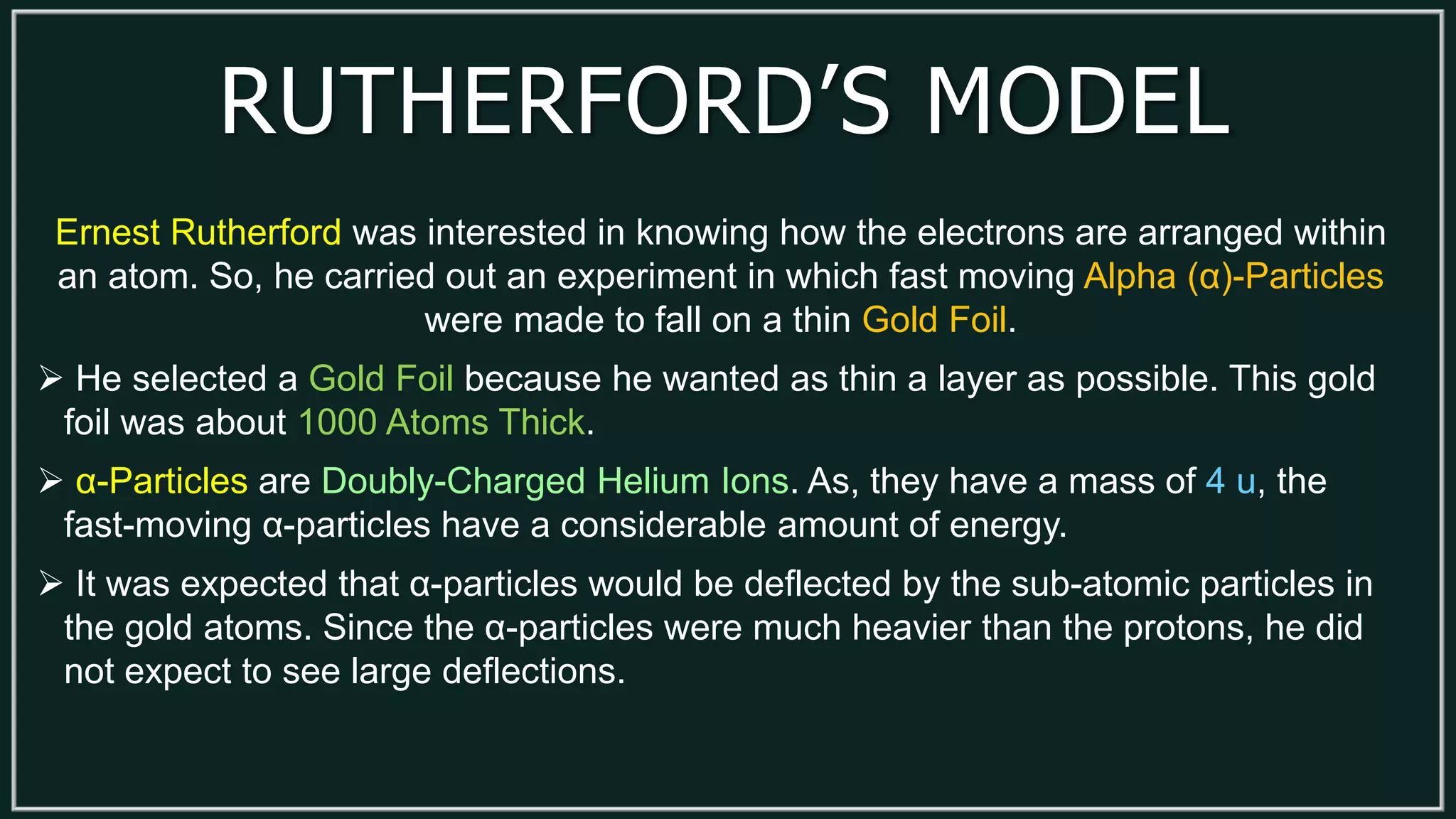 RUTHERFORD’S MODEL
Ernest Rutherford was interested in knowing how the electrons are arranged within
an atom. So, he carried out an experiment in which fast moving Alpha (α)-Particles
were made to fall on a thin Gold Foil.
 He selected a Gold Foil because he wanted as thin a layer as possible. This gold
foil was about 1000 Atoms Thick.
 α-Particles are Doubly-Charged Helium Ions. As, they have a mass of 4 u, the
fast-moving α-particles have a considerable amount of energy.
 It was expected that α-particles would be deflected by the sub-atomic particles in
the gold atoms. Since the α-particles were much heavier than the protons, he did
not expect to see large deflections.
 