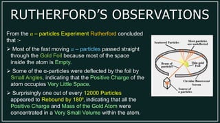 RUTHERFORD’S OBSERVATIONS
From the 𝑎 – particles Experiment Rutherford concluded
that :-
 Most of the fast moving 𝑎 – particles passed straight
through the Gold Foil because most of the space
inside the atom is Empty.
 Some of the α-particles were deflected by the foil by
Small Angles, indicating that the Positive Charge of the
atom occupies Very Little Space.
 Surprisingly one out of every 12000 Particles
appeared to Rebound by 180º, indicating that all the
Positive Charge and Mass of the Gold Atom were
concentrated in a Very Small Volume within the atom.
 