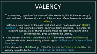 VALENCY
The combining capacity of the atoms of other elements, that is, their tendency to
react and form molecules with atoms of the same or different elements is called
Valency.
Valency is determined by the outermost shell, which has to posses an Octet(8
Electrons). This is done by sharing, gaining or losing electrons. The number of
electrons gained, lost or shared so as to make the octet of electrons in the
outermost shell, gives us directly the Valency.
• If the element is a Non – Metal having 5,6,7- Electrons in the Outermost shell
then the valency is determined by subtracting No. of Electrons in Outermost Shell
from Octet.
• If the element is a Metal having 1,2,3 – Electrons in the Outermost shell then the
valency is said to be the No. of electrons in the Outermost Shell.
 