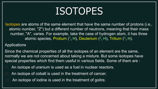 ISOTOPES
Isotopes are atoms of the same element that have the same number of protons (i.e.,
atomic number, "Z") but a different number of neutrons, meaning that their mass
number, "A", varies. For example, take the case of hydrogen atom, it has three
atomic species, Protium (1
1 H), Deuterium (2
1 H), Tritium (3
1 H).
Applications
Since the chemical properties of all the isotopes of an element are the same,
normally we are not concerned about taking a mixture. But some isotopes have
special properties which find them useful in various fields. Some of them are :
(i) An isotope of uranium is used as a fuel in nuclear reactors.
(ii) An isotope of cobalt is used in the treatment of cancer.
(iii) An isotope of iodine is used in the treatment of goitre.
 