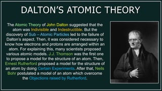 DALTON’S ATOMIC THEORY
The Atomic Theory of John Dalton suggested that the
atom was Indivisible and Indestructible. But the
discovery of Sub – Atomic Particles led to the failure of
Dalton’s aspect. Then, it was considered necessary to
know how electrons and protons are arranged within an
atom. For explaining this, many scientists proposed
various atomic models. J.J. Thomson was the first one
to propose a model for the structure of an atom. Then,
Ernest Rutherford proposed a model for the structure of
an atom by doing Certain Experiments. After that, Neils
Bohr postulated a model of an atom which overcome
the Objections raised by Rutherford.
 