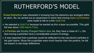 RUTHERFORD’S MODEL
Ernest Rutherford was interested in knowing how the electrons are arranged within
an atom. So, he carried out an experiment in which fast moving Alpha (α)-Particles
were made to fall on a thin Gold Foil.
 He selected a Gold Foil because he wanted as thin a layer as possible. This gold
foil was about 1000 Atoms Thick.
 α-Particles are Doubly-Charged Helium Ions. As, they have a mass of 4 u, the
fast-moving α-particles have a considerable amount of energy.
 It was expected that α-particles would be deflected by the sub-atomic particles in
the gold atoms. Since the α-particles were much heavier than the protons, he did
not expect to see large deflections.
 