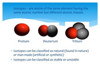  Isotopes – are atoms of the same element having the
same atomic number but different atomic masses
Protium Deuterium Tritium
 Isotopes can be classified as natural (found in nature)
or man made (artificial or synthetic)
 Isotopes can be classified as stable or unstable
 
