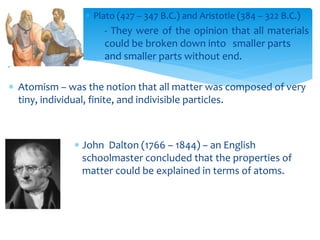  Plato (427 – 347 B.C.) and Aristotle (384 – 322 B.C.)
- They were of the opinion that all materials
could be broken down into smaller parts
and smaller parts without end.
 Atomism – was the notion that all matter was composed of very
tiny, individual, finite, and indivisible particles.
 John Dalton (1766 – 1844) – an English
schoolmaster concluded that the properties of
matter could be explained in terms of atoms.
 