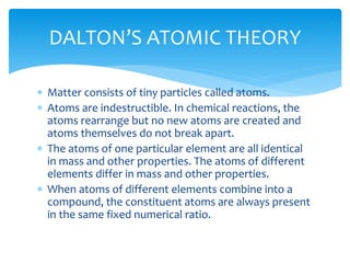  Matter consists of tiny particles called atoms.
 Atoms are indestructible. In chemical reactions, the
atoms rearrange but no new atoms are created and
atoms themselves do not break apart.
 The atoms of one particular element are all identical
in mass and other properties. The atoms of different
elements differ in mass and other properties.
 When atoms of different elements combine into a
compound, the constituent atoms are always present
in the same fixed numerical ratio.
DALTON’S ATOMIC THEORY
 