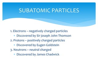 1. Electrons – negatively charged particles
 Discovered by Sir joseph John Thomson
2. Protons – positively charged particles
 Discovered by Eugen Goldstein
3. Neutrons – neutral charged
 Discovered by James Chadwick
SUBATOMIC PARTICLES
 