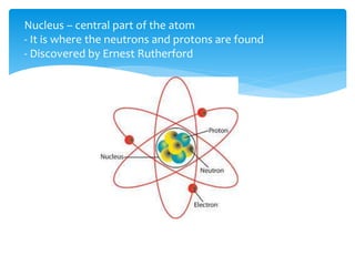 Nucleus – central part of the atom
- It is where the neutrons and protons are found
- Discovered by Ernest Rutherford
 