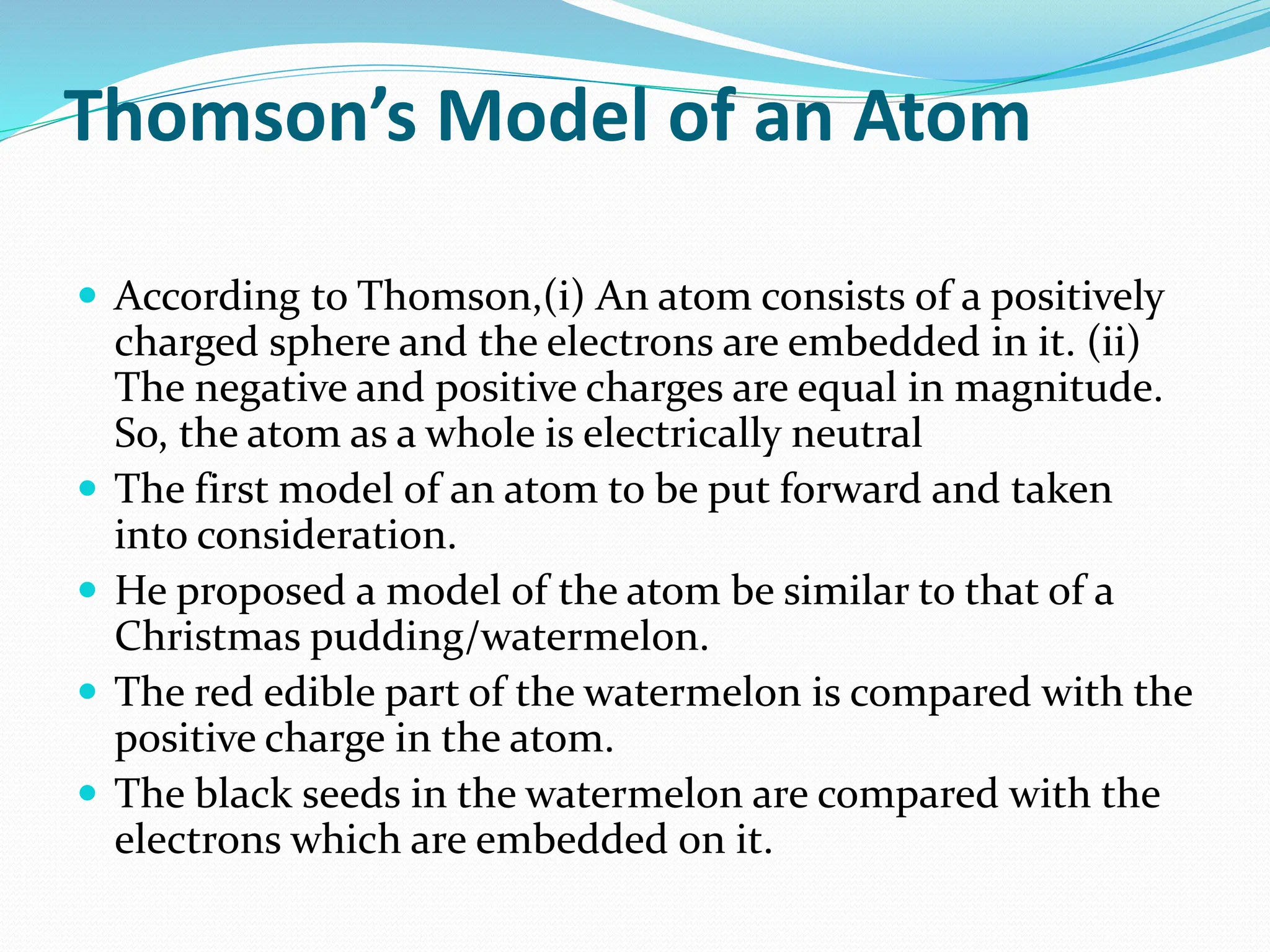 Thomson’s Model of an Atom
 According to Thomson,(i) An atom consists of a positively
charged sphere and the electrons are embedded in it. (ii)
The negative and positive charges are equal in magnitude.
So, the atom as a whole is electrically neutral
 The first model of an atom to be put forward and taken
into consideration.
 He proposed a model of the atom be similar to that of a
Christmas pudding/watermelon.
 The red edible part of the watermelon is compared with the
positive charge in the atom.
 The black seeds in the watermelon are compared with the
electrons which are embedded on it.
 