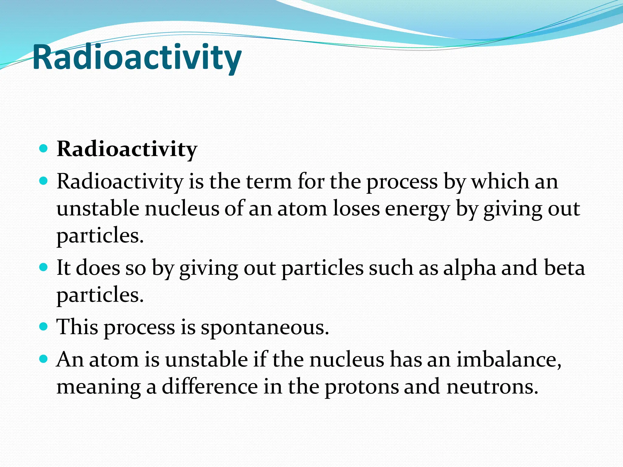 Radioactivity
 Radioactivity
 Radioactivity is the term for the process by which an
unstable nucleus of an atom loses energy by giving out
particles.
 It does so by giving out particles such as alpha and beta
particles.
 This process is spontaneous.
 An atom is unstable if the nucleus has an imbalance,
meaning a difference in the protons and neutrons.
 