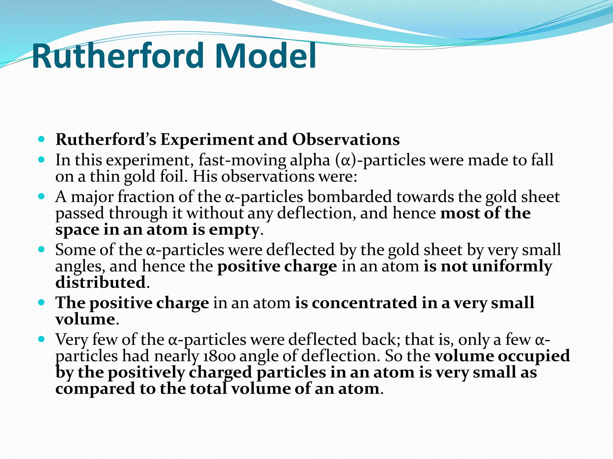 Rutherford Model
 Rutherford’s Experiment and Observations
 In this experiment, fast-moving alpha (α)-particles were made to fall
on a thin gold foil. His observations were:
 A major fraction of the α-particles bombarded towards the gold sheet
passed through it without any deflection, and hence most of the
space in an atom is empty.
 Some of the α-particles were deflected by the gold sheet by very small
angles, and hence the positive charge in an atom is not uniformly
distributed.
 The positive charge in an atom is concentrated in a very small
volume.
 Very few of the α-particles were deflected back; that is, only a few α-
particles had nearly 180o angle of deflection. So the volume occupied
by the positively charged particles in an atom is very small as
compared to the total volume of an atom.
 
