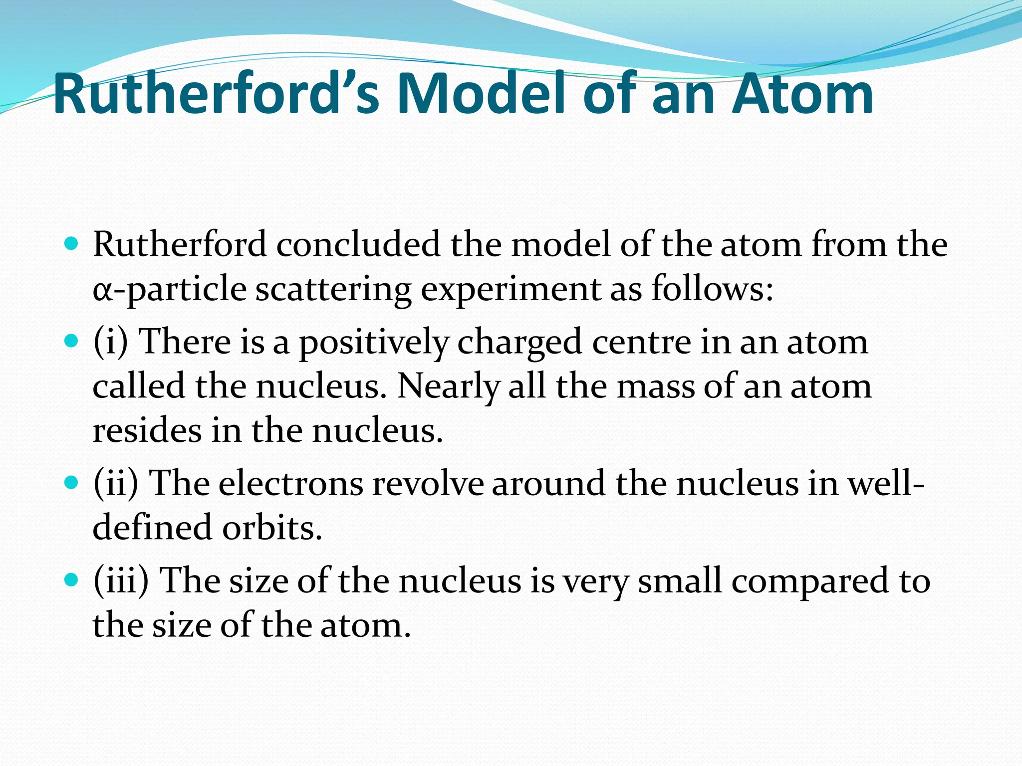 Rutherford’s Model of an Atom
 Rutherford concluded the model of the atom from the
α-particle scattering experiment as follows:
 (i) There is a positively charged centre in an atom
called the nucleus. Nearly all the mass of an atom
resides in the nucleus.
 (ii) The electrons revolve around the nucleus in well-
defined orbits.
 (iii) The size of the nucleus is very small compared to
the size of the atom.
 