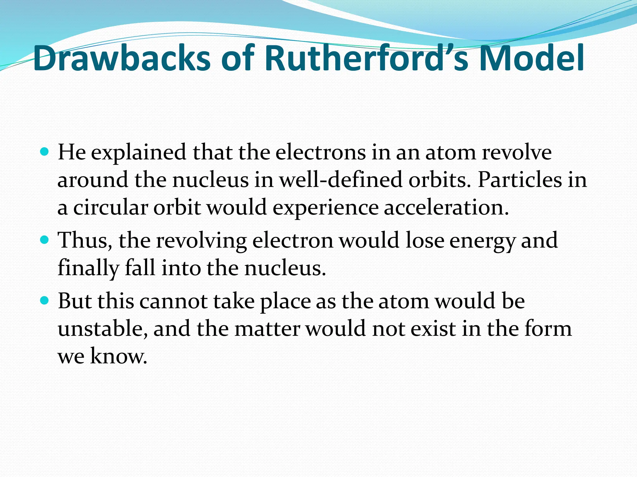 Drawbacks of Rutherford’s Model
 He explained that the electrons in an atom revolve
around the nucleus in well-defined orbits. Particles in
a circular orbit would experience acceleration.
 Thus, the revolving electron would lose energy and
finally fall into the nucleus.
 But this cannot take place as the atom would be
unstable, and the matter would not exist in the form
we know.
 