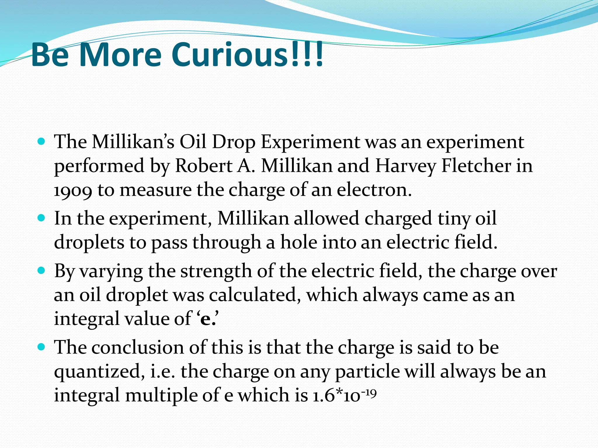 Be More Curious!!!
 The Millikan’s Oil Drop Experiment was an experiment
performed by Robert A. Millikan and Harvey Fletcher in
1909 to measure the charge of an electron.
 In the experiment, Millikan allowed charged tiny oil
droplets to pass through a hole into an electric field.
 By varying the strength of the electric field, the charge over
an oil droplet was calculated, which always came as an
integral value of ‘e.’
 The conclusion of this is that the charge is said to be
quantized, i.e. the charge on any particle will always be an
integral multiple of e which is 1.6*10-19
 