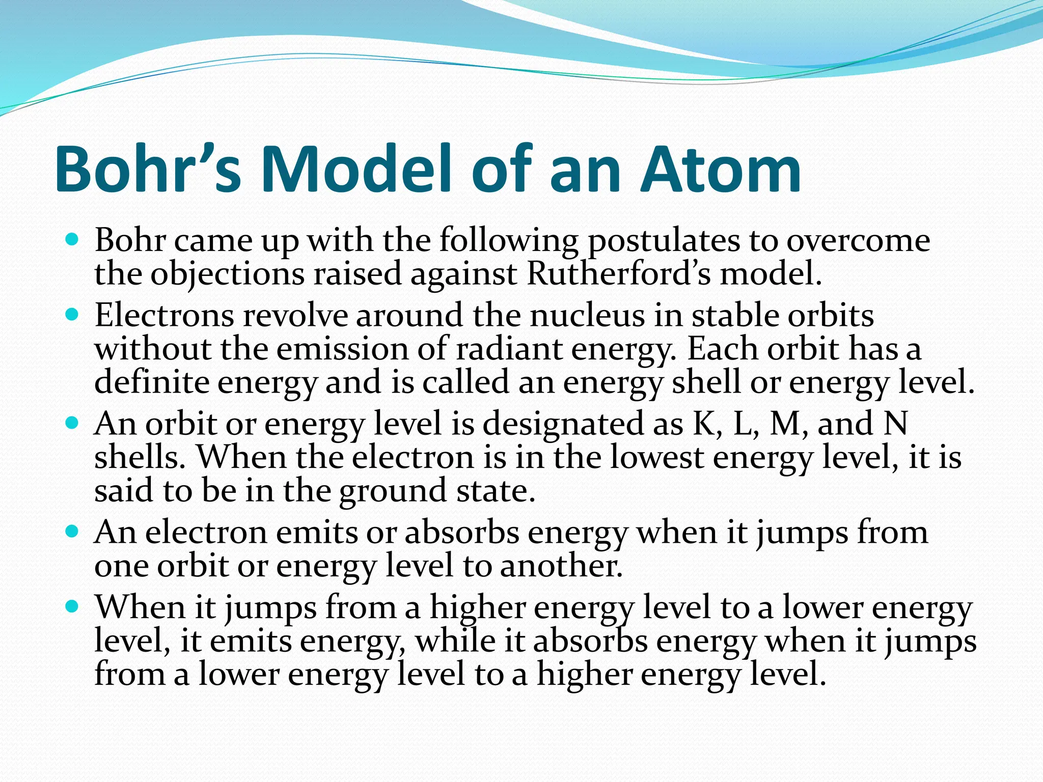 Bohr’s Model of an Atom
 Bohr came up with the following postulates to overcome
the objections raised against Rutherford’s model.
 Electrons revolve around the nucleus in stable orbits
without the emission of radiant energy. Each orbit has a
definite energy and is called an energy shell or energy level.
 An orbit or energy level is designated as K, L, M, and N
shells. When the electron is in the lowest energy level, it is
said to be in the ground state.
 An electron emits or absorbs energy when it jumps from
one orbit or energy level to another.
 When it jumps from a higher energy level to a lower energy
level, it emits energy, while it absorbs energy when it jumps
from a lower energy level to a higher energy level.
 