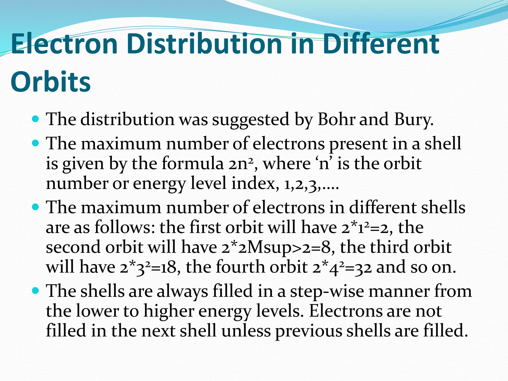 Electron Distribution in Different
Orbits
 The distribution was suggested by Bohr and Bury.
 The maximum number of electrons present in a shell
is given by the formula 2n2, where ‘n’ is the orbit
number or energy level index, 1,2,3,….
 The maximum number of electrons in different shells
are as follows: the first orbit will have 2*12=2, the
second orbit will have 2*2Msup>2=8, the third orbit
will have 2*32=18, the fourth orbit 2*42=32 and so on.
 The shells are always filled in a step-wise manner from
the lower to higher energy levels. Electrons are not
filled in the next shell unless previous shells are filled.
 
