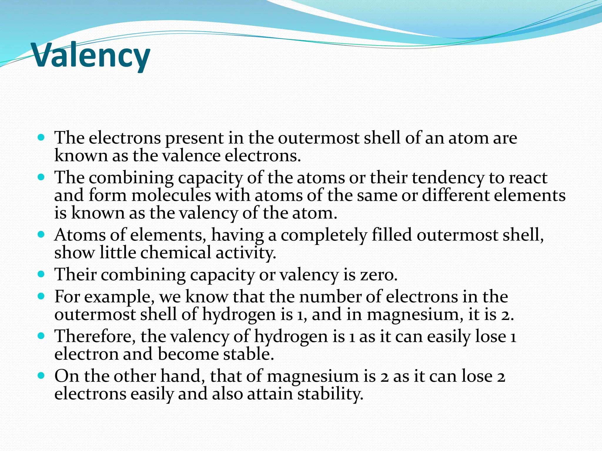 Valency
 The electrons present in the outermost shell of an atom are
known as the valence electrons.
 The combining capacity of the atoms or their tendency to react
and form molecules with atoms of the same or different elements
is known as the valency of the atom.
 Atoms of elements, having a completely filled outermost shell,
show little chemical activity.
 Their combining capacity or valency is zero.
 For example, we know that the number of electrons in the
outermost shell of hydrogen is 1, and in magnesium, it is 2.
 Therefore, the valency of hydrogen is 1 as it can easily lose 1
electron and become stable.
 On the other hand, that of magnesium is 2 as it can lose 2
electrons easily and also attain stability.
 