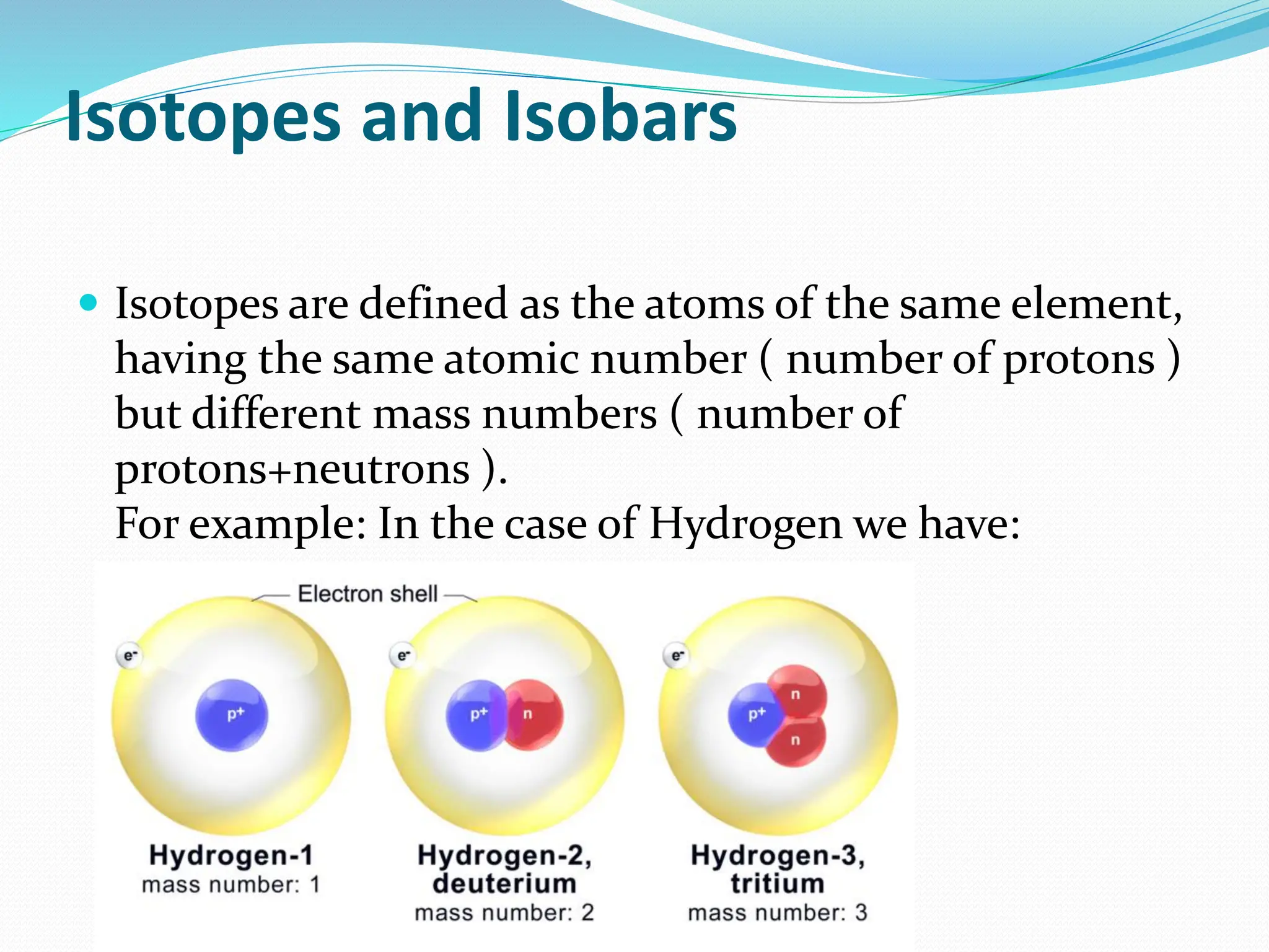 Isotopes and Isobars
 Isotopes are defined as the atoms of the same element,
having the same atomic number ( number of protons )
but different mass numbers ( number of
protons+neutrons ).
For example: In the case of Hydrogen we have:
 