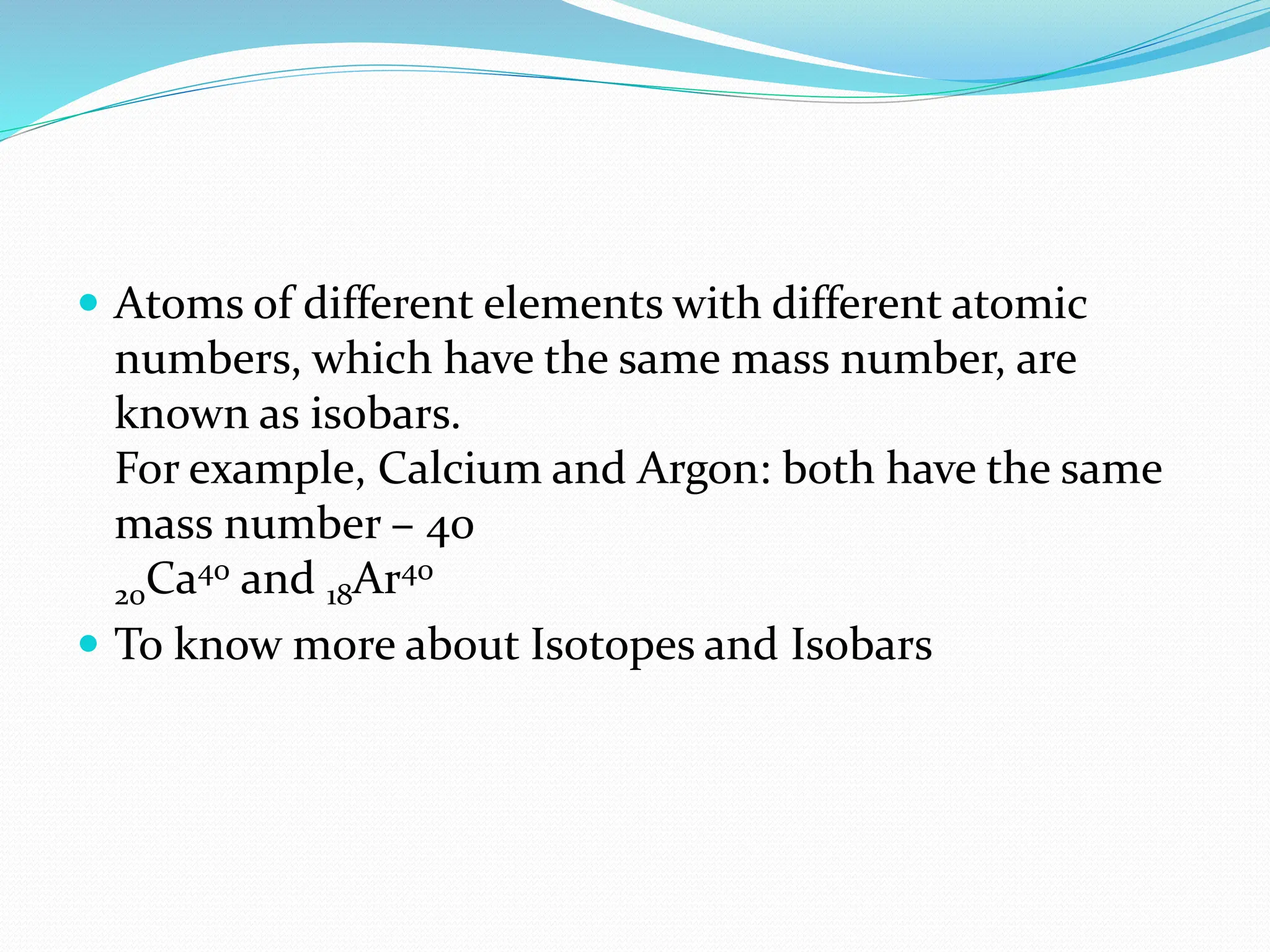  Atoms of different elements with different atomic
numbers, which have the same mass number, are
known as isobars.
For example, Calcium and Argon: both have the same
mass number – 40
20Ca40 and 18Ar40
 To know more about Isotopes and Isobars
 