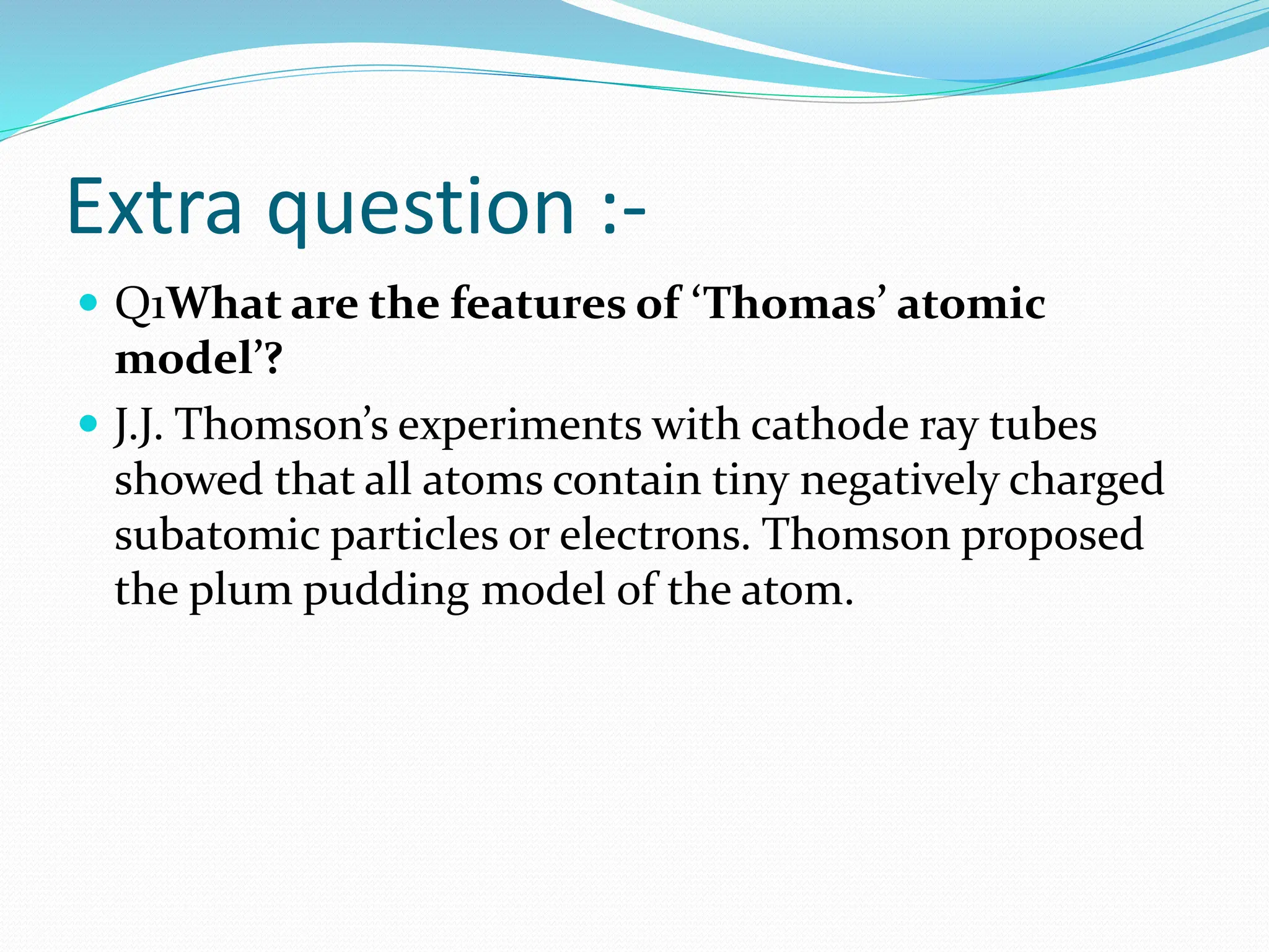 Extra question :-
 Q1What are the features of ‘Thomas’ atomic
model’?
 J.J. Thomson’s experiments with cathode ray tubes
showed that all atoms contain tiny negatively charged
subatomic particles or electrons. Thomson proposed
the plum pudding model of the atom.
 