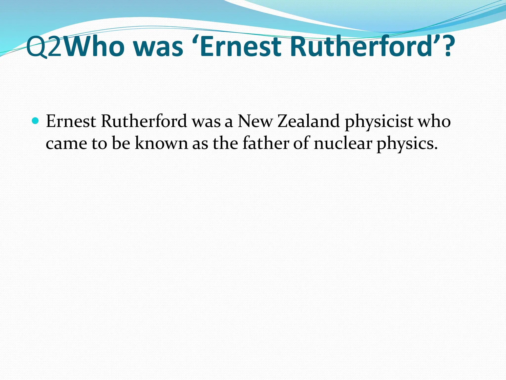 Q2Who was ‘Ernest Rutherford’?
 Ernest Rutherford was a New Zealand physicist who
came to be known as the father of nuclear physics.
 
