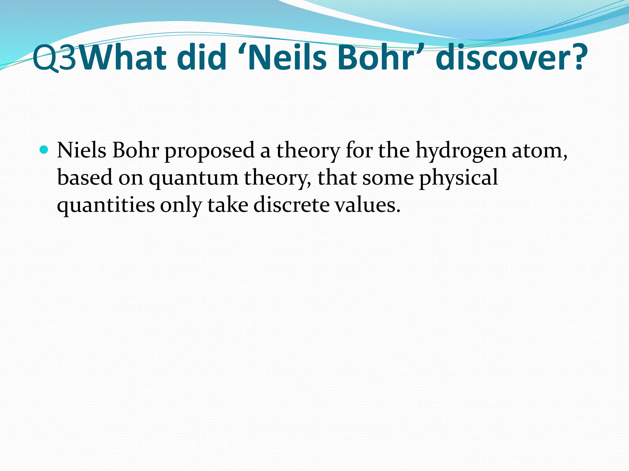 Q3What did ‘Neils Bohr’ discover?
 Niels Bohr proposed a theory for the hydrogen atom,
based on quantum theory, that some physical
quantities only take discrete values.
 