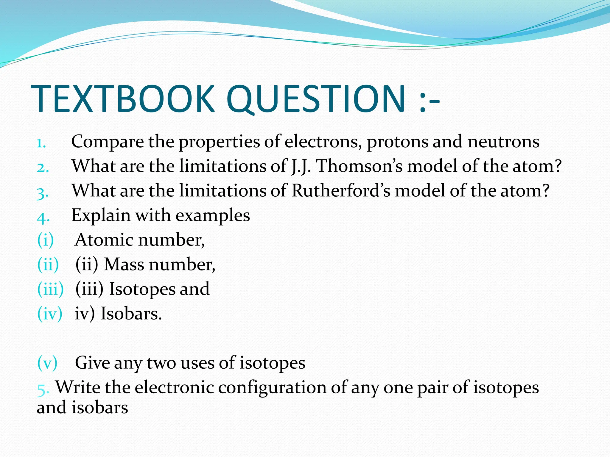 TEXTBOOK QUESTION :-
1. Compare the properties of electrons, protons and neutrons
2. What are the limitations of J.J. Thomson’s model of the atom?
3. What are the limitations of Rutherford’s model of the atom?
4. Explain with examples
(i) Atomic number,
(ii) (ii) Mass number,
(iii) (iii) Isotopes and
(iv) iv) Isobars.
(v) Give any two uses of isotopes
5. Write the electronic configuration of any one pair of isotopes
and isobars
 