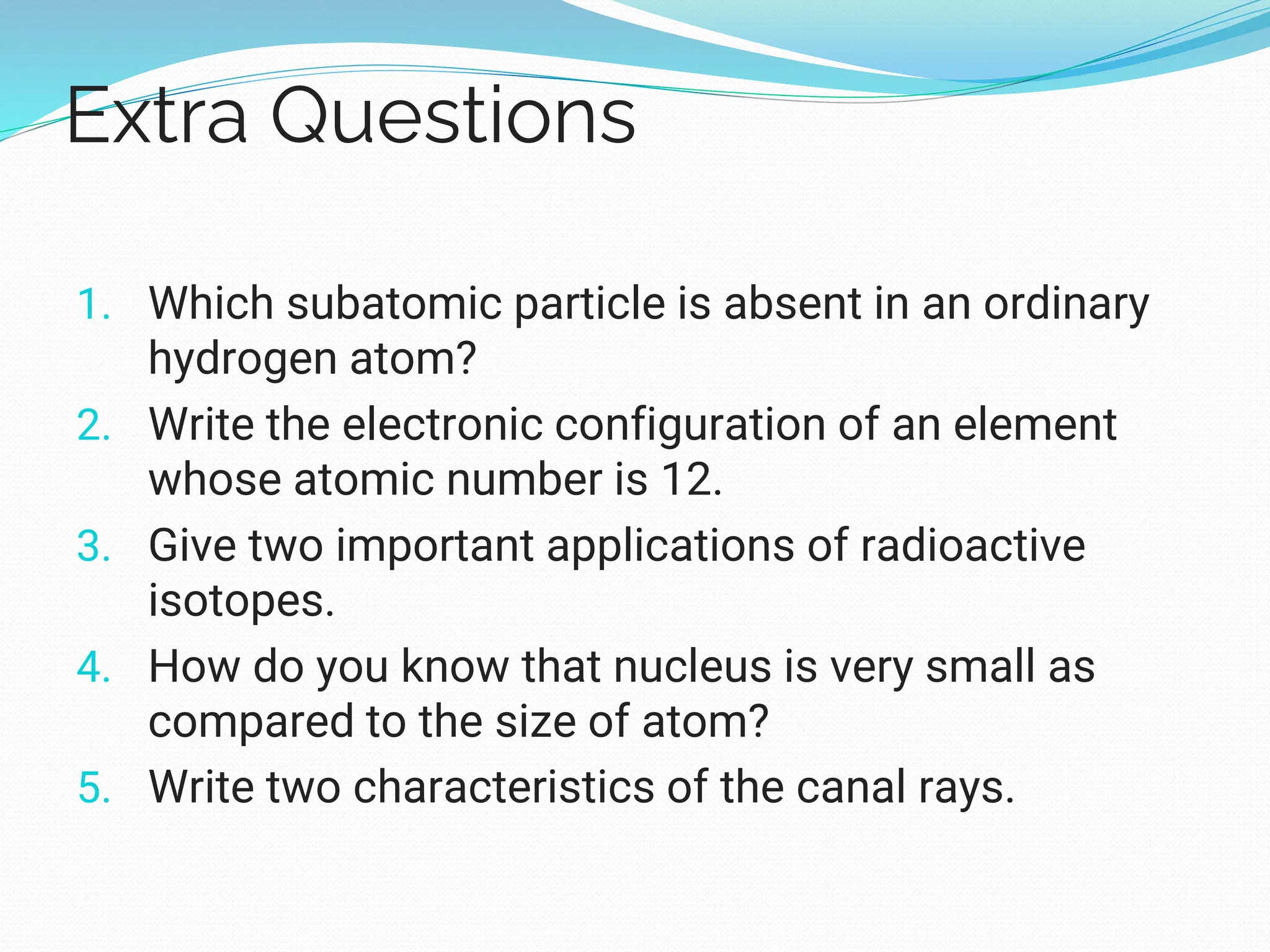 Extra Questions
1. Which subatomic particle is absent in an ordinary
hydrogen atom?
2. Write the electronic configuration of an element
whose atomic number is 12.
3. Give two important applications of radioactive
isotopes.
4. How do you know that nucleus is very small as
compared to the size of atom?
5. Write two characteristics of the canal rays.
 