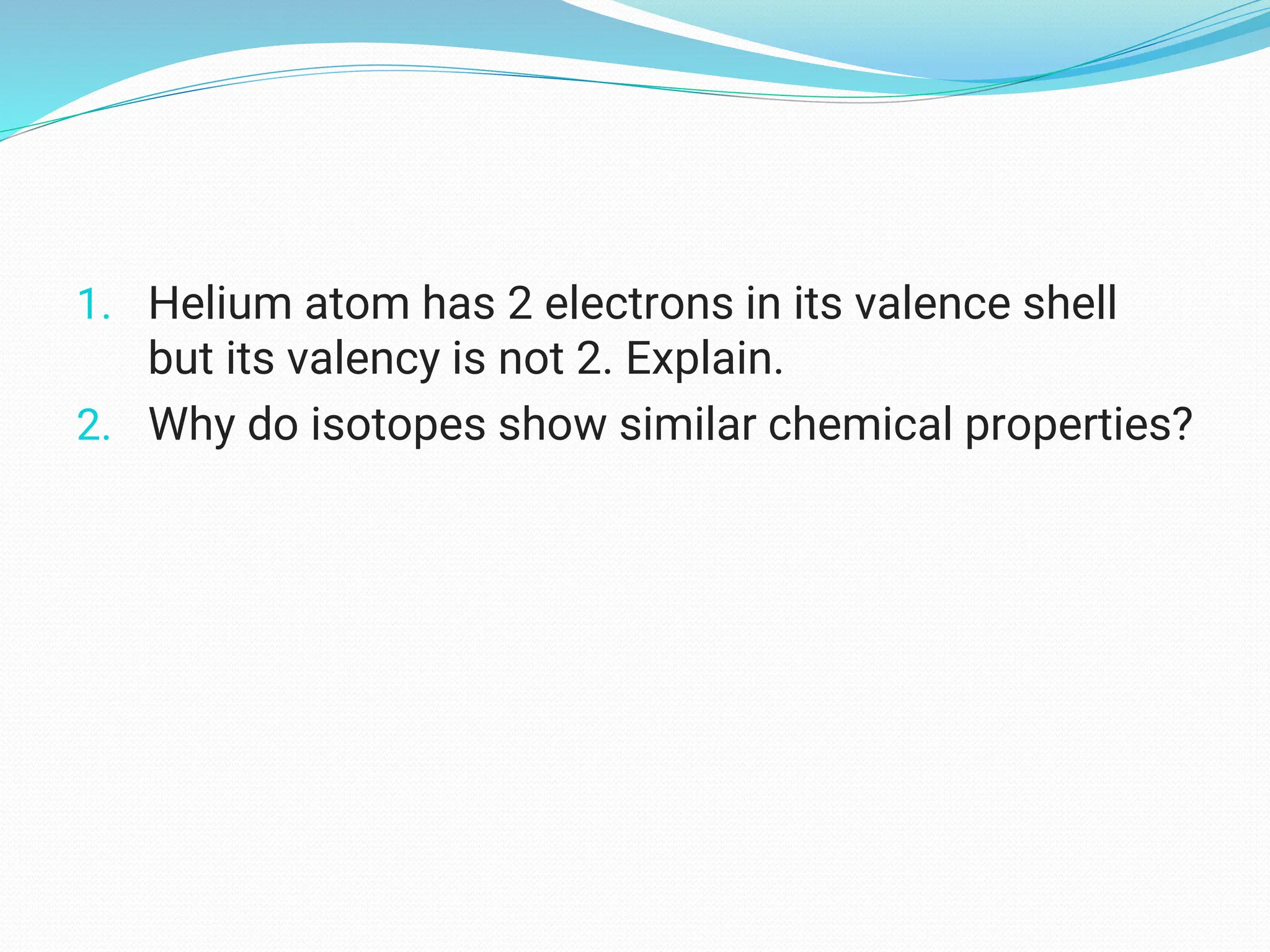 1. Helium atom has 2 electrons in its valence shell
but its valency is not 2. Explain.
2. Why do isotopes show similar chemical properties?
 