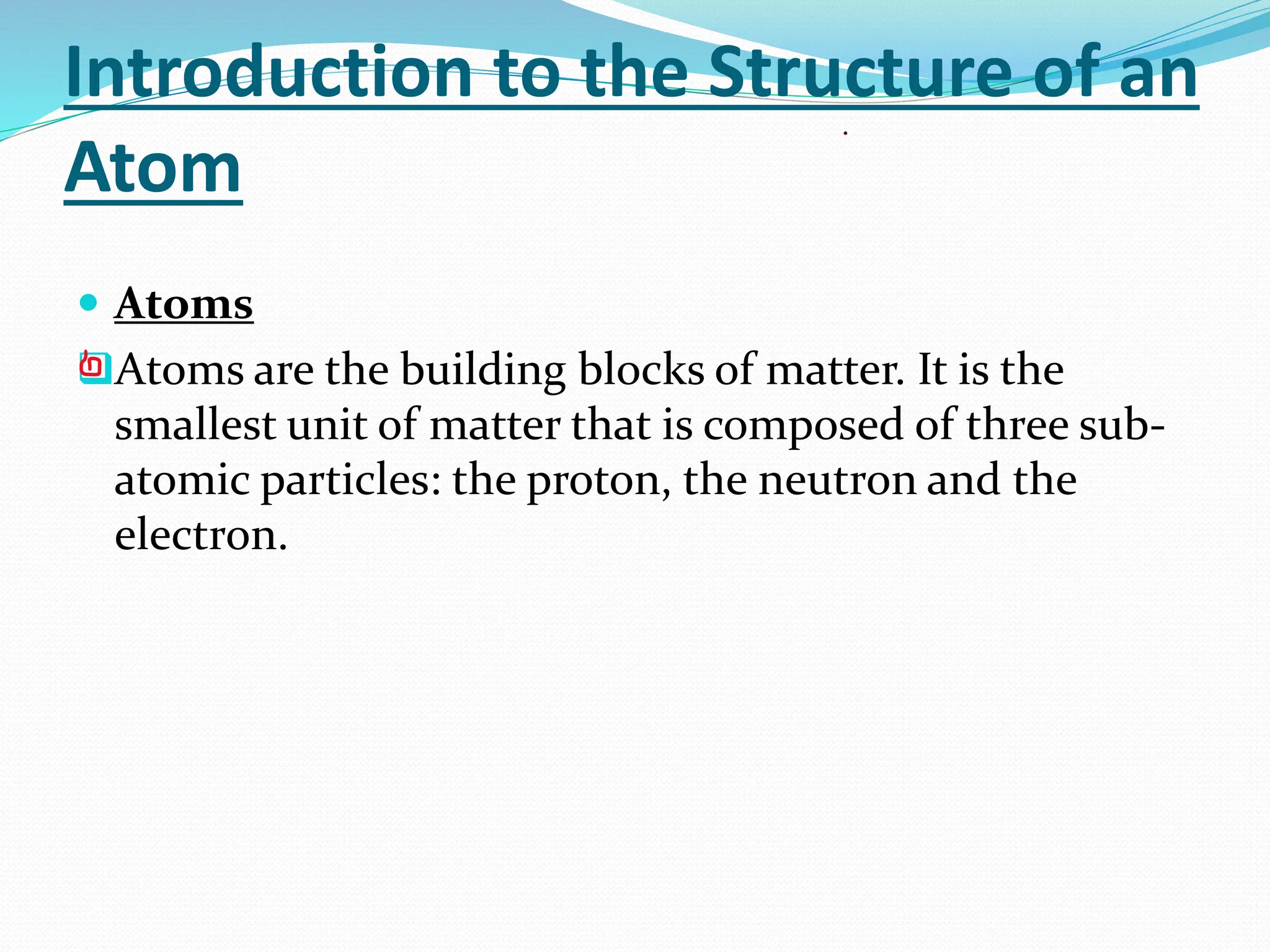 Introduction to the Structure of an
Atom
 Atoms
❑Atoms are the building blocks of matter. It is the
smallest unit of matter that is composed of three sub-
atomic particles: the proton, the neutron and the
electron.
 