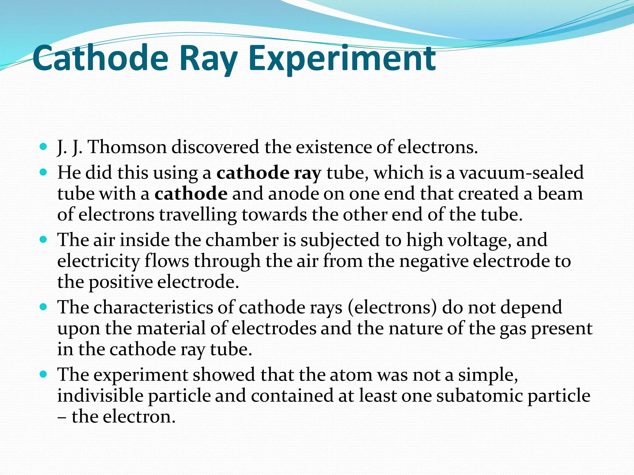 Cathode Ray Experiment
 J. J. Thomson discovered the existence of electrons.
 He did this using a cathode ray tube, which is a vacuum-sealed
tube with a cathode and anode on one end that created a beam
of electrons travelling towards the other end of the tube.
 The air inside the chamber is subjected to high voltage, and
electricity flows through the air from the negative electrode to
the positive electrode.
 The characteristics of cathode rays (electrons) do not depend
upon the material of electrodes and the nature of the gas present
in the cathode ray tube.
 The experiment showed that the atom was not a simple,
indivisible particle and contained at least one subatomic particle
– the electron.
 