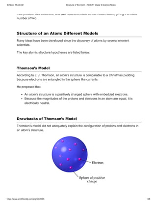 8/29/22, 11:22 AM Structure of the Atom – NCERT Class 9 Science Notes
https://www.printfriendly.com/p/g/G84N9h 3/8
Two protons, two electrons, and two neutrons make up the helium atom, giving it a mass
number of two.
 
Structure of an Atom: Different Models
Many ideas have been developed since the discovery of atoms by several eminent
scientists.
The key atomic structure hypotheses are listed below.
 
Thomson’s Model    
According to J. J. Thomson, an atom’s structure is comparable to a Christmas pudding
because electrons are entangled in the sphere like currants.
He proposed that:
An atom’s structure is a positively charged sphere with embedded electrons.
Because the magnitudes of the protons and electrons in an atom are equal, it is
electrically neutral.
 
Drawbacks of Thomson’s Model
Thomson’s model did not adequately explain the configuration of protons and electrons in
an atom’s structure.
 
 