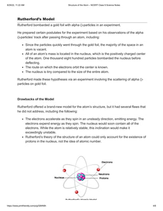 8/29/22, 11:22 AM Structure of the Atom – NCERT Class 9 Science Notes
https://www.printfriendly.com/p/g/G84N9h 4/8
Rutherford’s Model
Rutherford bombarded a gold foil with alpha ()-particles in an experiment.
He prepared certain postulates for the experiment based on his observations of the alpha
()-particles’ track after passing through an atom, including:
Since the particles quickly went through the gold foil, the majority of the space in an
atom is vacant.
All of an atom’s mass is located in the nucleus, which is the positively charged center
of the atom. One thousand eight hundred particles bombarded the nucleus before
deflecting.
The route on which the electrons orbit the center is known.
The nucleus is tiny compared to the size of the entire atom.
Rutherford made these hypotheses via an experiment involving the scattering of alpha ()-
particles on gold foil.
 
Drawbacks of the Model
Rutherford offered a brand-new model for the atom’s structure, but it had several flaws that
he did not address, including the following:
The electrons accelerate as they spin in an unsteady direction, emitting energy. The
electrons expend energy as they spin. The nucleus would soon contain all of the
electrons. While the atom is relatively stable, this inclination would make it
exceedingly unstable.
Rutherford’s theory of the structure of an atom could only account for the existence of
protons in the nucleus, not the idea of atomic number.
 
 