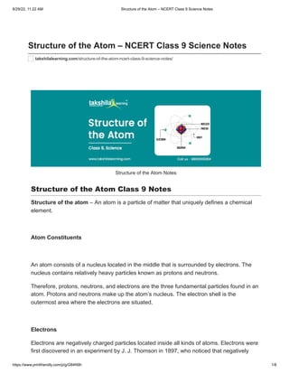 8/29/22, 11:22 AM Structure of the Atom – NCERT Class 9 Science Notes
https://www.printfriendly.com/p/g/G84N9h 1/8
Structure of the Atom – NCERT Class 9 Science Notes
takshilalearning.com/structure-of-the-atom-ncert-class-9-science-notes/
Structure of the Atom Notes
Structure of the Atom Class 9 Notes
Structure of the atom – An atom is a particle of matter that uniquely defines a chemical
element.
 
Atom Constituents
 
An atom consists of a nucleus located in the middle that is surrounded by electrons. The
nucleus contains relatively heavy particles known as protons and neutrons.
Therefore, protons, neutrons, and electrons are the three fundamental particles found in an
atom. Protons and neutrons make up the atom’s nucleus. The electron shell is the
outermost area where the electrons are situated.
 
Electrons
Electrons are negatively charged particles located inside all kinds of atoms. Electrons were
first discovered in an experiment by J. J. Thomson in 1897, who noticed that negatively
 
