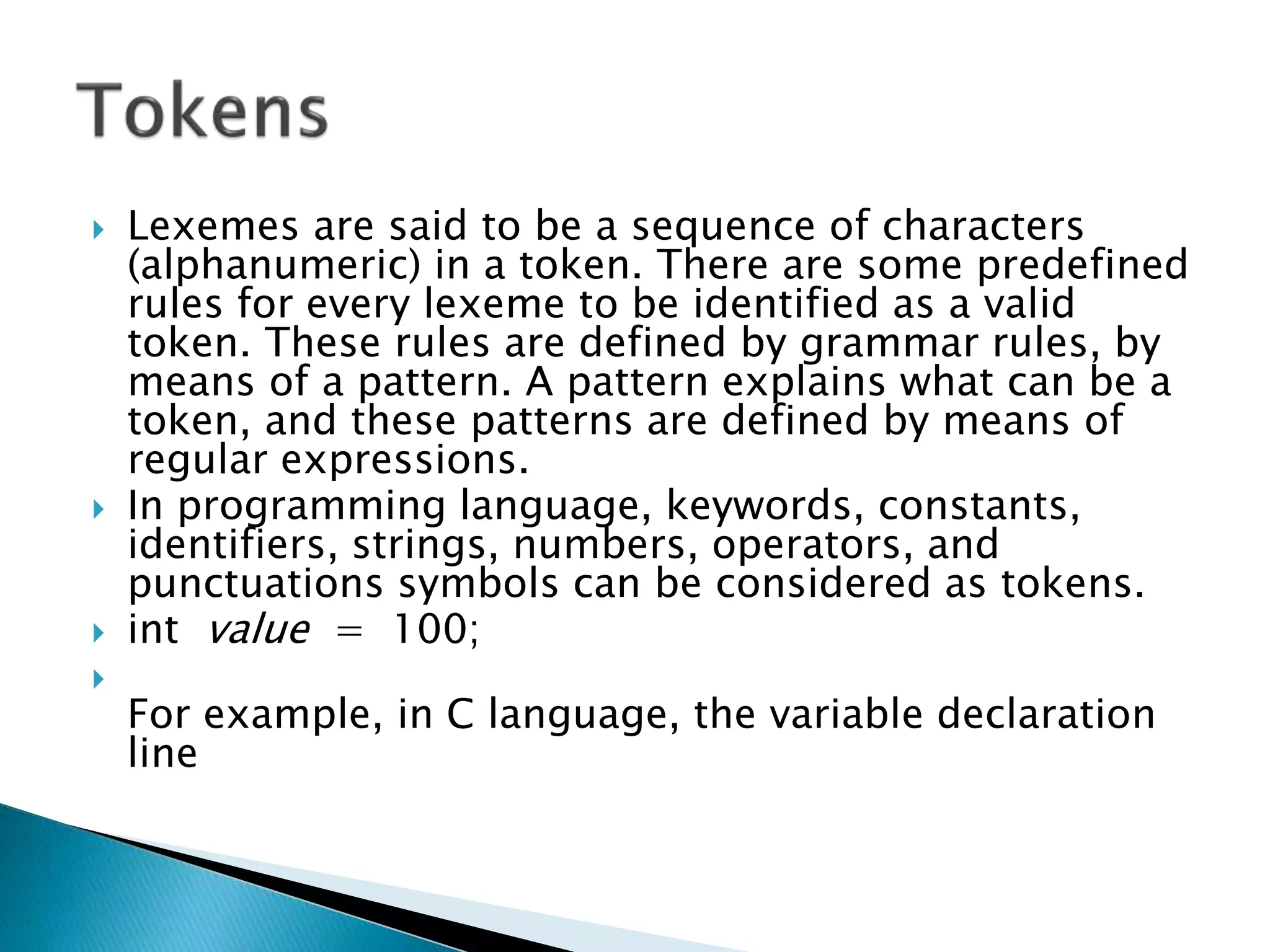  Lexemes are said to be a sequence of characters
(alphanumeric) in a token. There are some predefined
rules for every lexeme to be identified as a valid
token. These rules are defined by grammar rules, by
means of a pattern. A pattern explains what can be a
token, and these patterns are defined by means of
regular expressions.
 In programming language, keywords, constants,
identifiers, strings, numbers, operators, and
punctuations symbols can be considered as tokens.
 int value = 100;

For example, in C language, the variable declaration
line
 