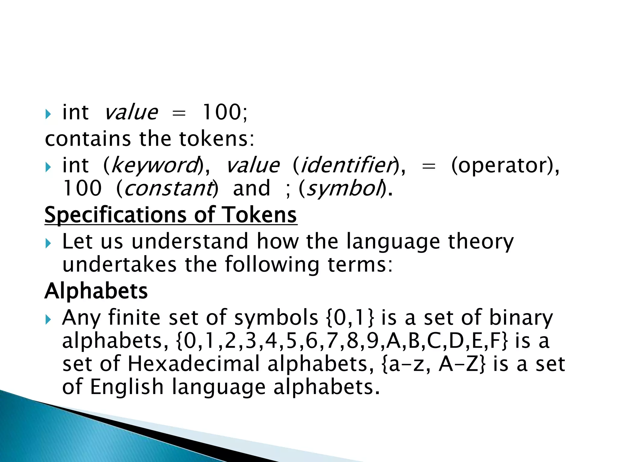  int value = 100;
contains the tokens:
 int (keyword), value (identifier), = (operator),
100 (constant) and ; (symbol).
Specifications of Tokens
 Let us understand how the language theory
undertakes the following terms:
Alphabets
 Any finite set of symbols {0,1} is a set of binary
alphabets, {0,1,2,3,4,5,6,7,8,9,A,B,C,D,E,F} is a
set of Hexadecimal alphabets, {a-z, A-Z} is a set
of English language alphabets.
 