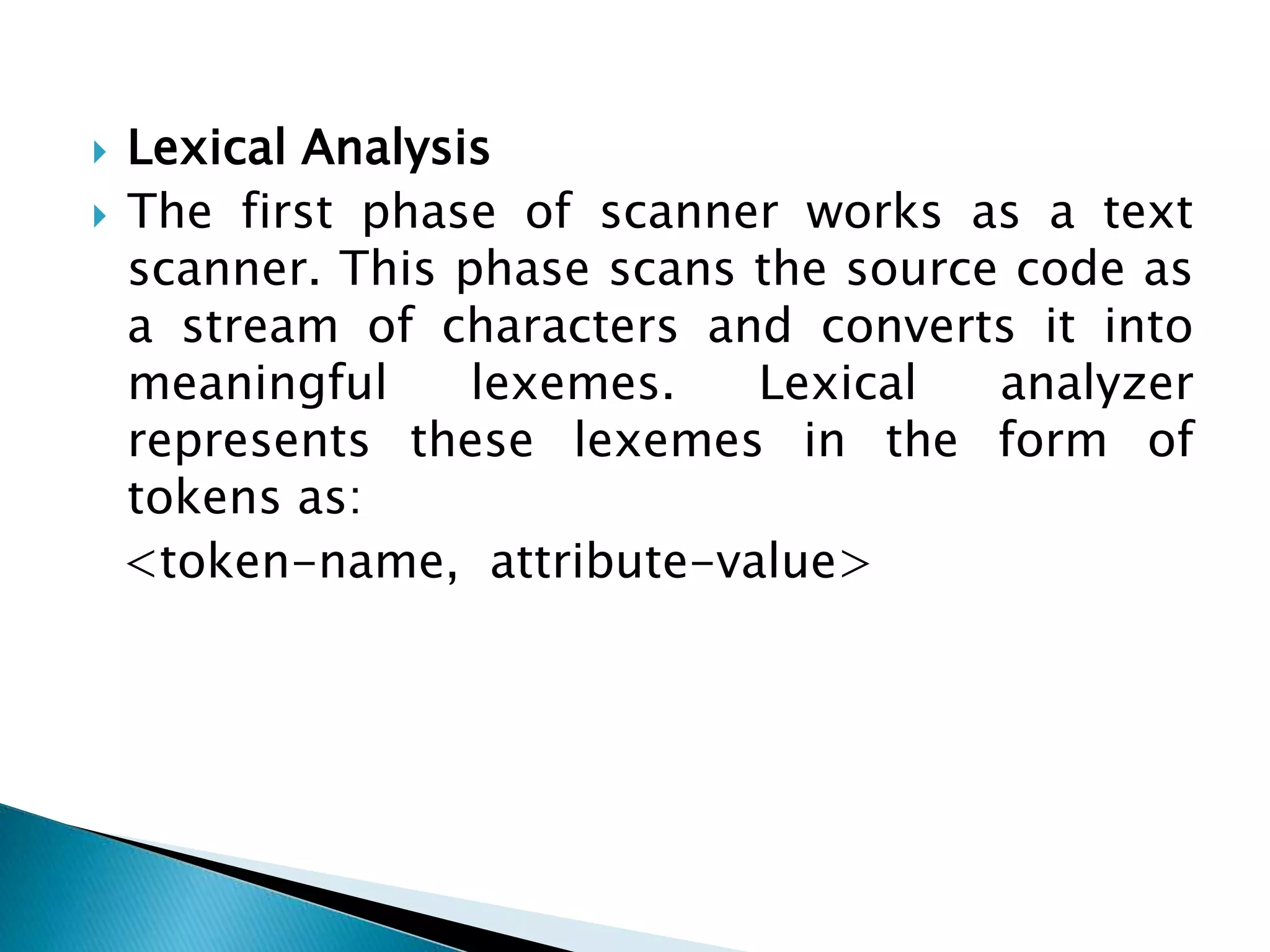  Lexical Analysis
 The first phase of scanner works as a text
scanner. This phase scans the source code as
a stream of characters and converts it into
meaningful lexemes. Lexical analyzer
represents these lexemes in the form of
tokens as:
<token-name, attribute-value>
 