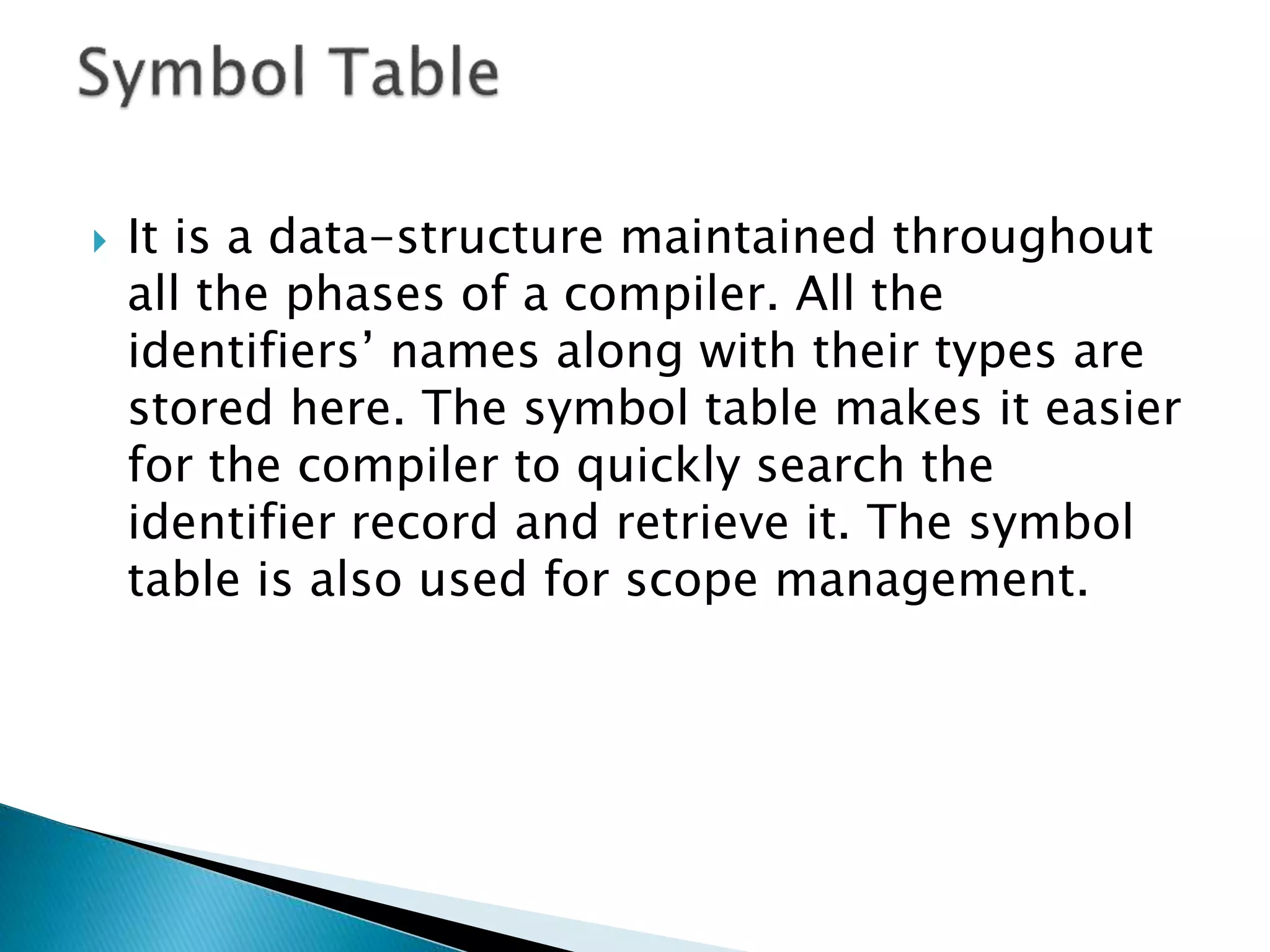  It is a data-structure maintained throughout
all the phases of a compiler. All the
identifiers’ names along with their types are
stored here. The symbol table makes it easier
for the compiler to quickly search the
identifier record and retrieve it. The symbol
table is also used for scope management.
 