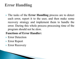  The tasks of the Error Handling process are to detect
each error, report it to the user, and then make some
recovery strategy and implement them to handle the
error. During this whole process processing time of the
program should not be slow.
Functions of Error Handler:
 Error Detection
 Error Report
 Error Recovery
 